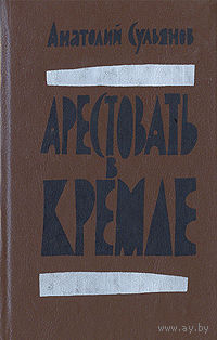 Анатолий Сульянов. Арестовать в Кремле.